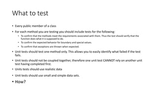 What to test
• Every public member of a class
• For each method you are testing you should include tests for the following:
• To confirm that the methods meet the requirements associated with them. Thus the test should verify that the
function does what it is supposed to do.
• To confirm the expected behavior for boundary and special values.
• To confirm that exceptions are thrown when expected.
• Unit tests should test one method only. This allows you to easily identify what failed if the test
fails.
• Unit tests should not be coupled together, therefore one unit test CANNOT rely on another unit
test having completed first.
• Units tests should use realistic data
• Unit tests should use small and simple data sets.
• How?
 