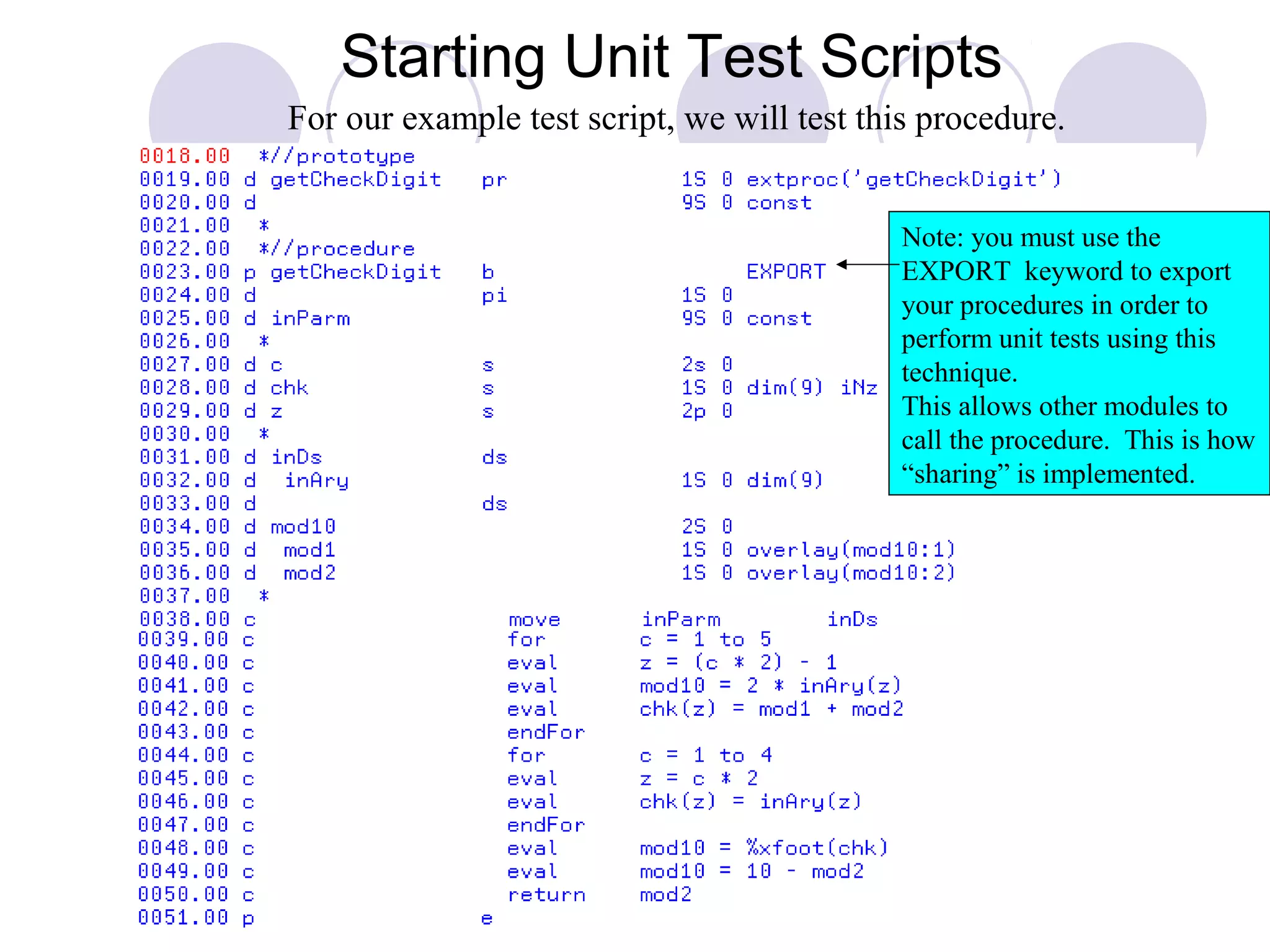 Starting Unit Test Scripts
Note: you must use the
EXPORT keyword to export
your procedures in order to
perform unit tests using this
technique.
This allows other modules to
call the procedure. This is how
“sharing” is implemented.
For our example test script, we will test this procedure.
 