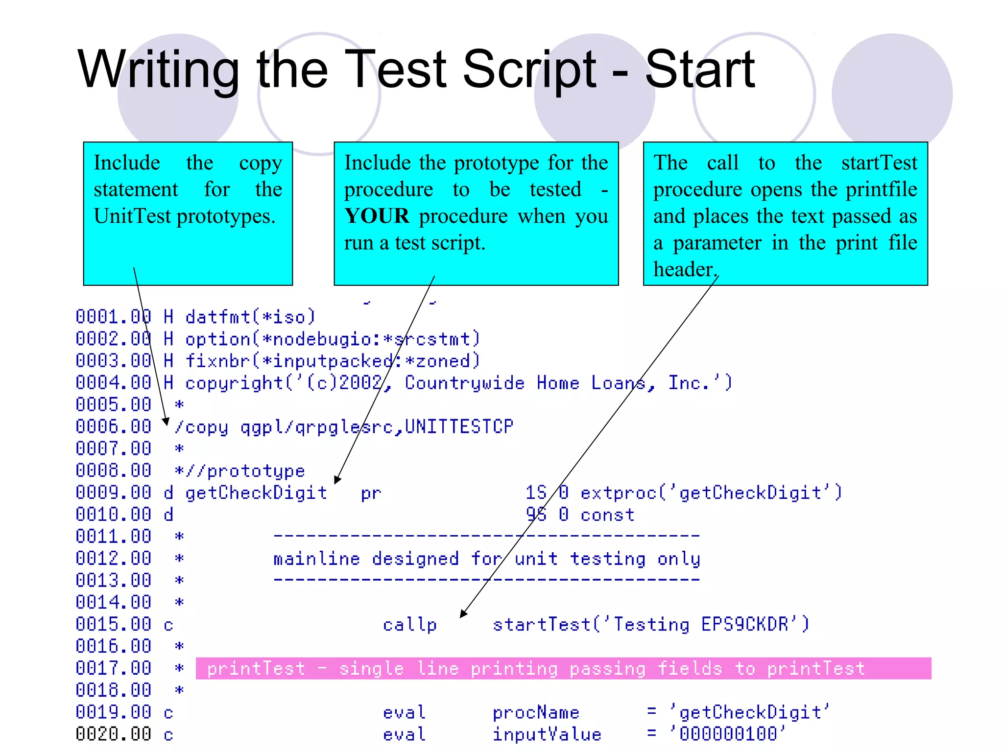 Include the copy
statement for the
UnitTest prototypes.
Include the prototype for the
procedure to be tested -
YOUR procedure when you
run a test script.
The call to the startTest
procedure opens the printfile
and places the text passed as
a parameter in the print file
header.
Writing the Test Script - Start
 