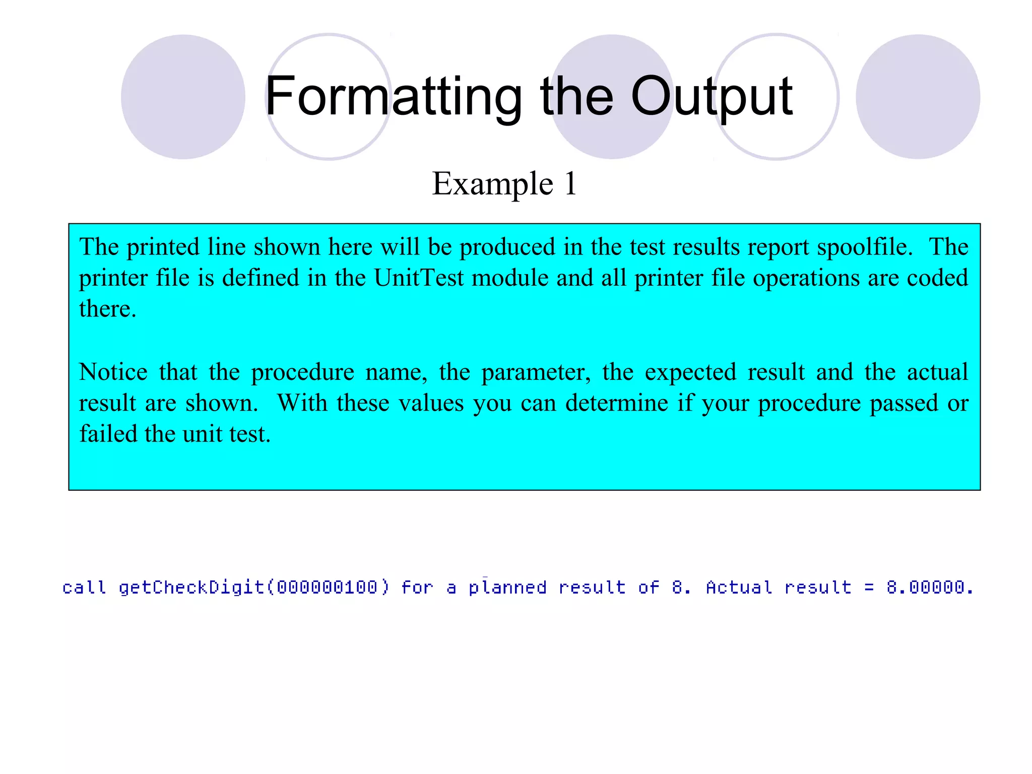 Formatting the Output
The printed line shown here will be produced in the test results report spoolfile. The
printer file is defined in the UnitTest module and all printer file operations are coded
there.
Notice that the procedure name, the parameter, the expected result and the actual
result are shown. With these values you can determine if your procedure passed or
failed the unit test.
Example 1
 