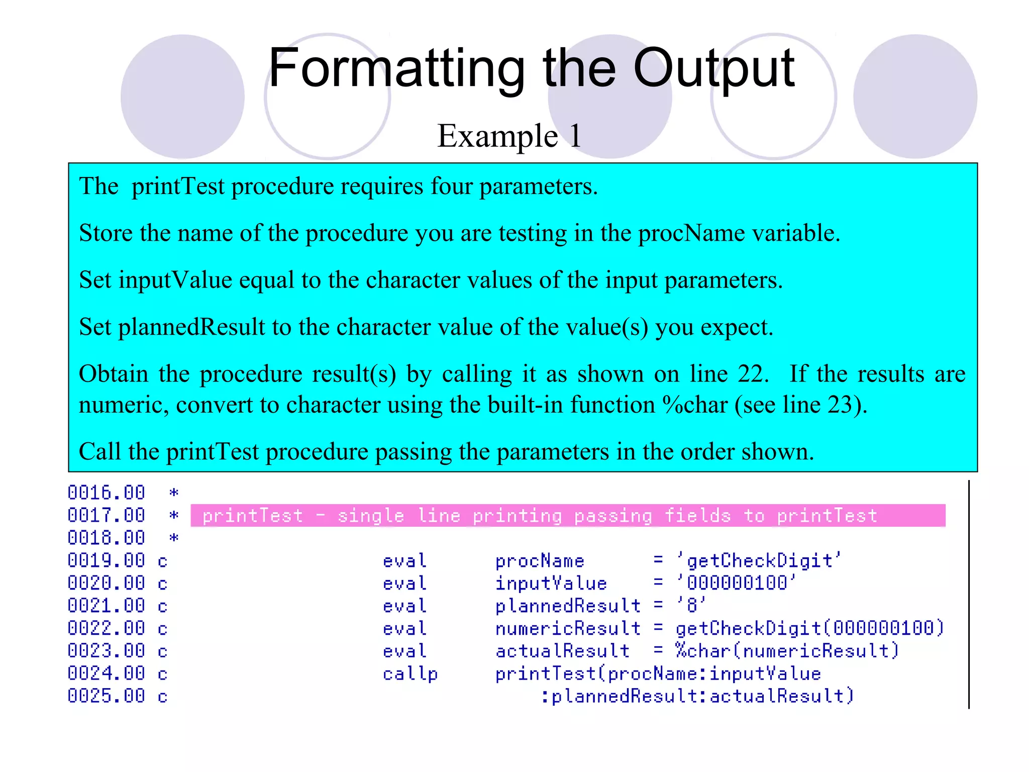 Formatting the Output
The printTest procedure requires four parameters.
Store the name of the procedure you are testing in the procName variable.
Set inputValue equal to the character values of the input parameters.
Set plannedResult to the character value of the value(s) you expect.
Obtain the procedure result(s) by calling it as shown on line 22. If the results are
numeric, convert to character using the built-in function %char (see line 23).
Call the printTest procedure passing the parameters in the order shown.
Example 1
 