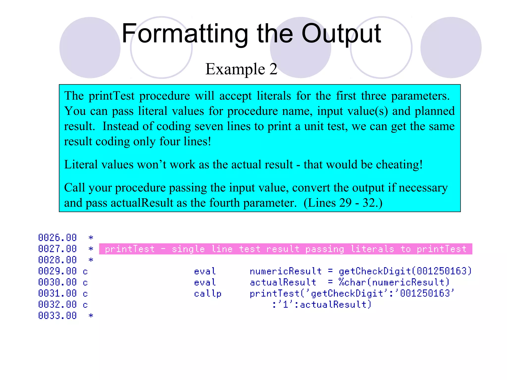 Formatting the Output
The printTest procedure will accept literals for the first three parameters.
You can pass literal values for procedure name, input value(s) and planned
result. Instead of coding seven lines to print a unit test, we can get the same
result coding only four lines!
Literal values won’t work as the actual result - that would be cheating!
Call your procedure passing the input value, convert the output if necessary
and pass actualResult as the fourth parameter. (Lines 29 - 32.)
Example 2
 