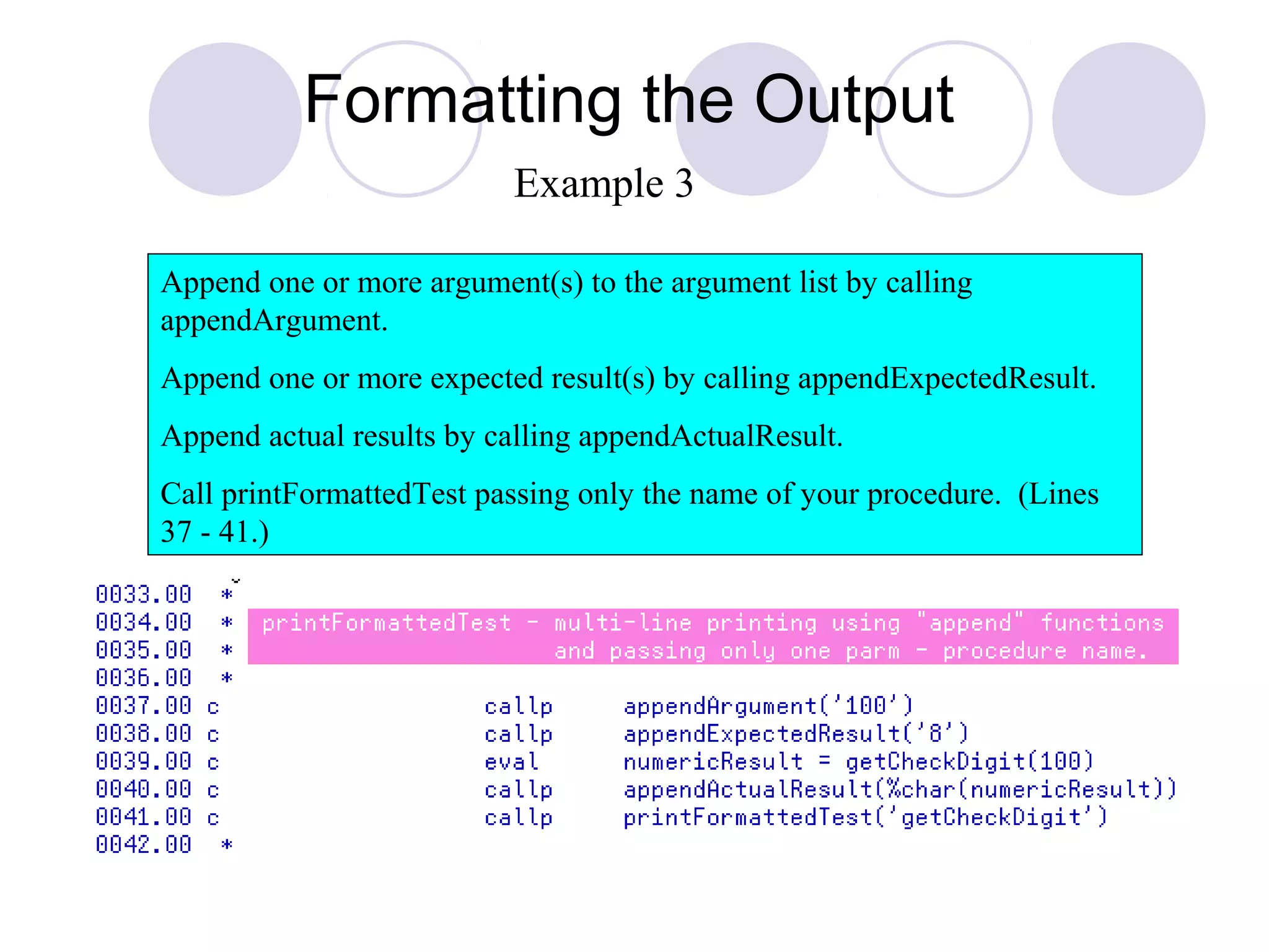 Formatting the Output
Append one or more argument(s) to the argument list by calling
appendArgument.
Append one or more expected result(s) by calling appendExpectedResult.
Append actual results by calling appendActualResult.
Call printFormattedTest passing only the name of your procedure. (Lines
37 - 41.)
Example 3
 