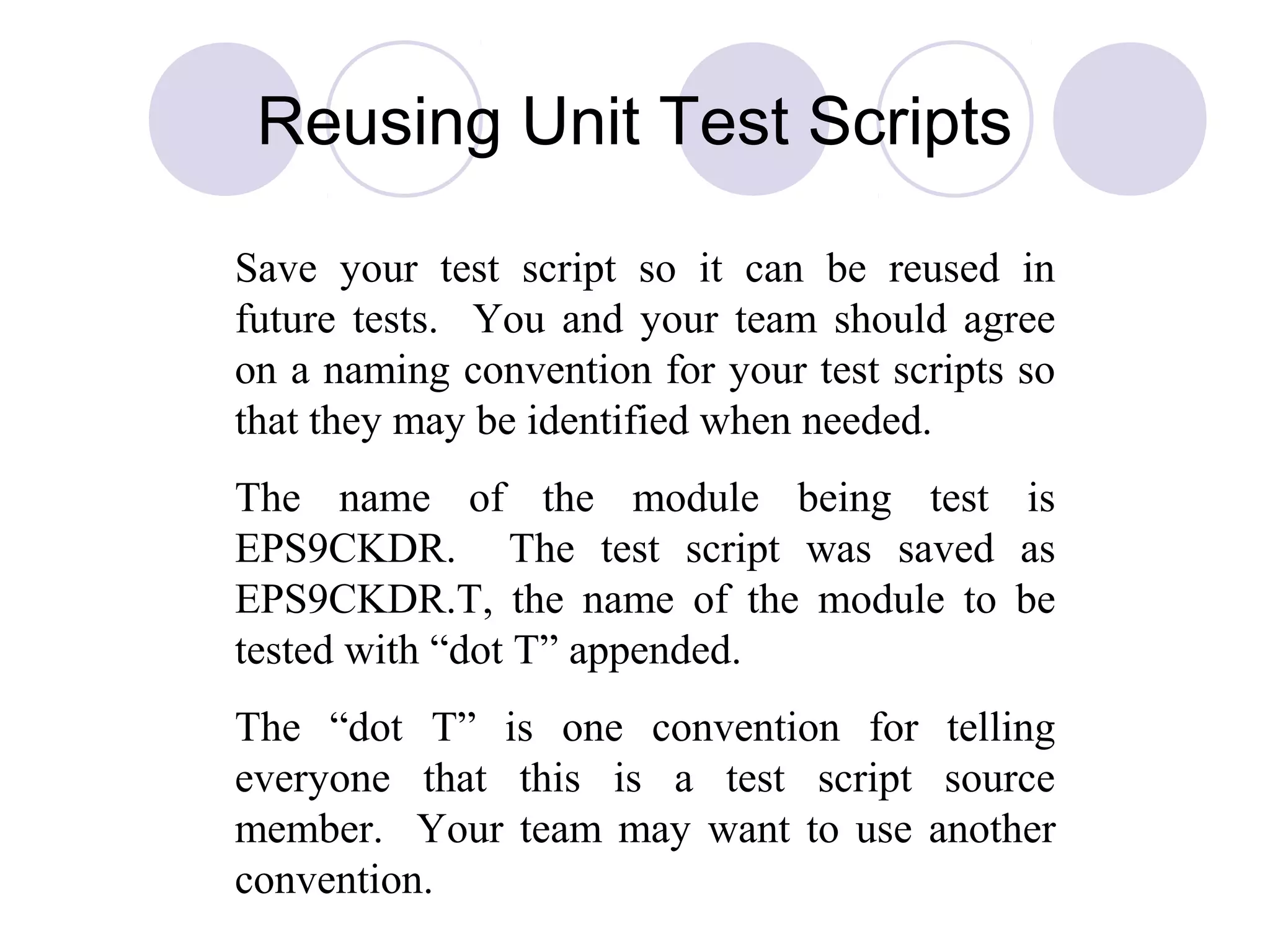 Save your test script so it can be reused in
future tests. You and your team should agree
on a naming convention for your test scripts so
that they may be identified when needed.
The name of the module being test is
EPS9CKDR. The test script was saved as
EPS9CKDR.T, the name of the module to be
tested with “dot T” appended.
The “dot T” is one convention for telling
everyone that this is a test script source
member. Your team may want to use another
convention.
Reusing Unit Test Scripts
 