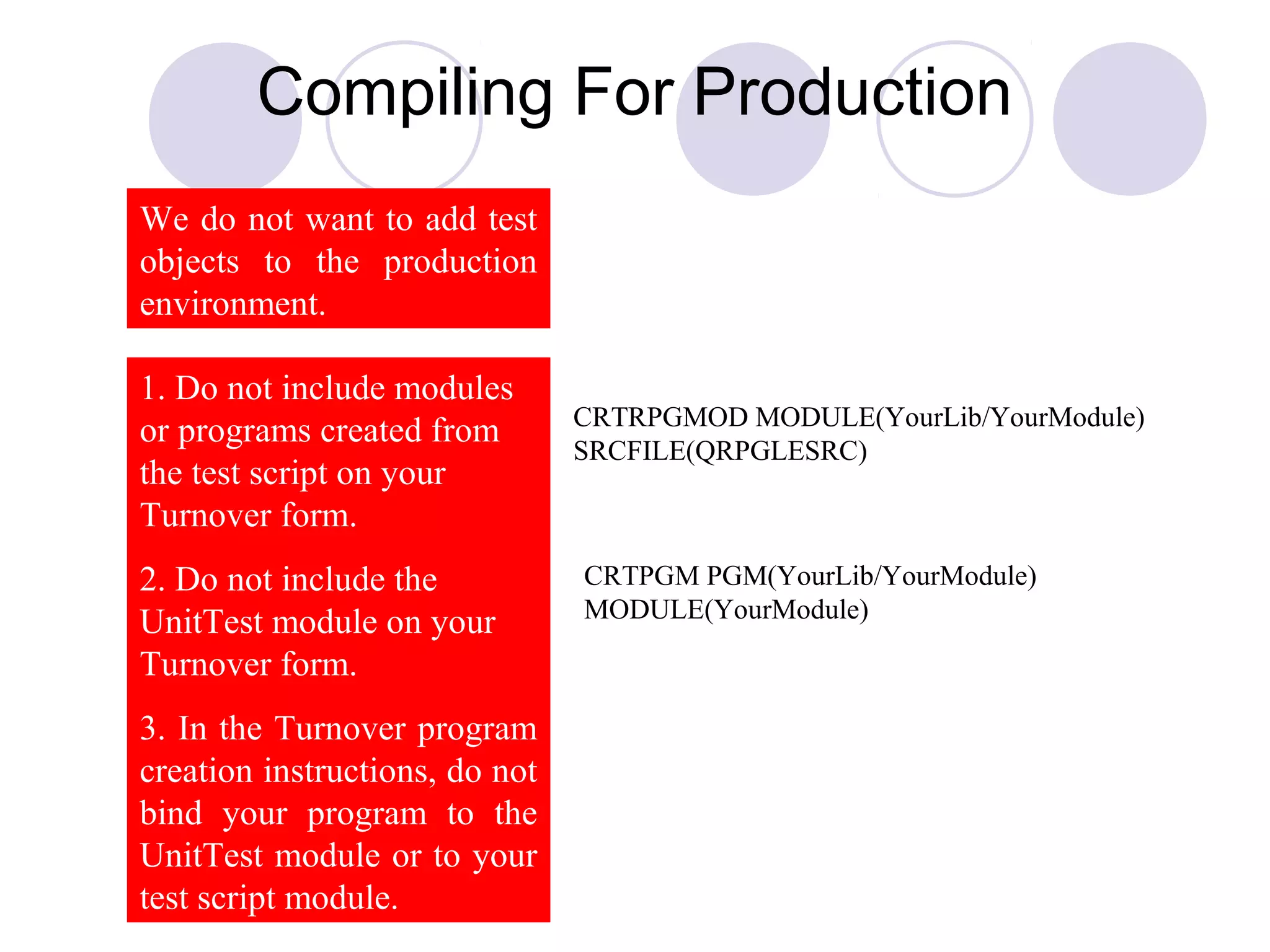 Compiling For Production
1. Do not include modules
or programs created from
the test script on your
Turnover form.
2. Do not include the
UnitTest module on your
Turnover form.
3. In the Turnover program
creation instructions, do not
bind your program to the
UnitTest module or to your
test script module.
CRTRPGMOD MODULE(YourLib/YourModule)
SRCFILE(QRPGLESRC)
CRTPGM PGM(YourLib/YourModule)
MODULE(YourModule)
We do not want to add test
objects to the production
environment.
 