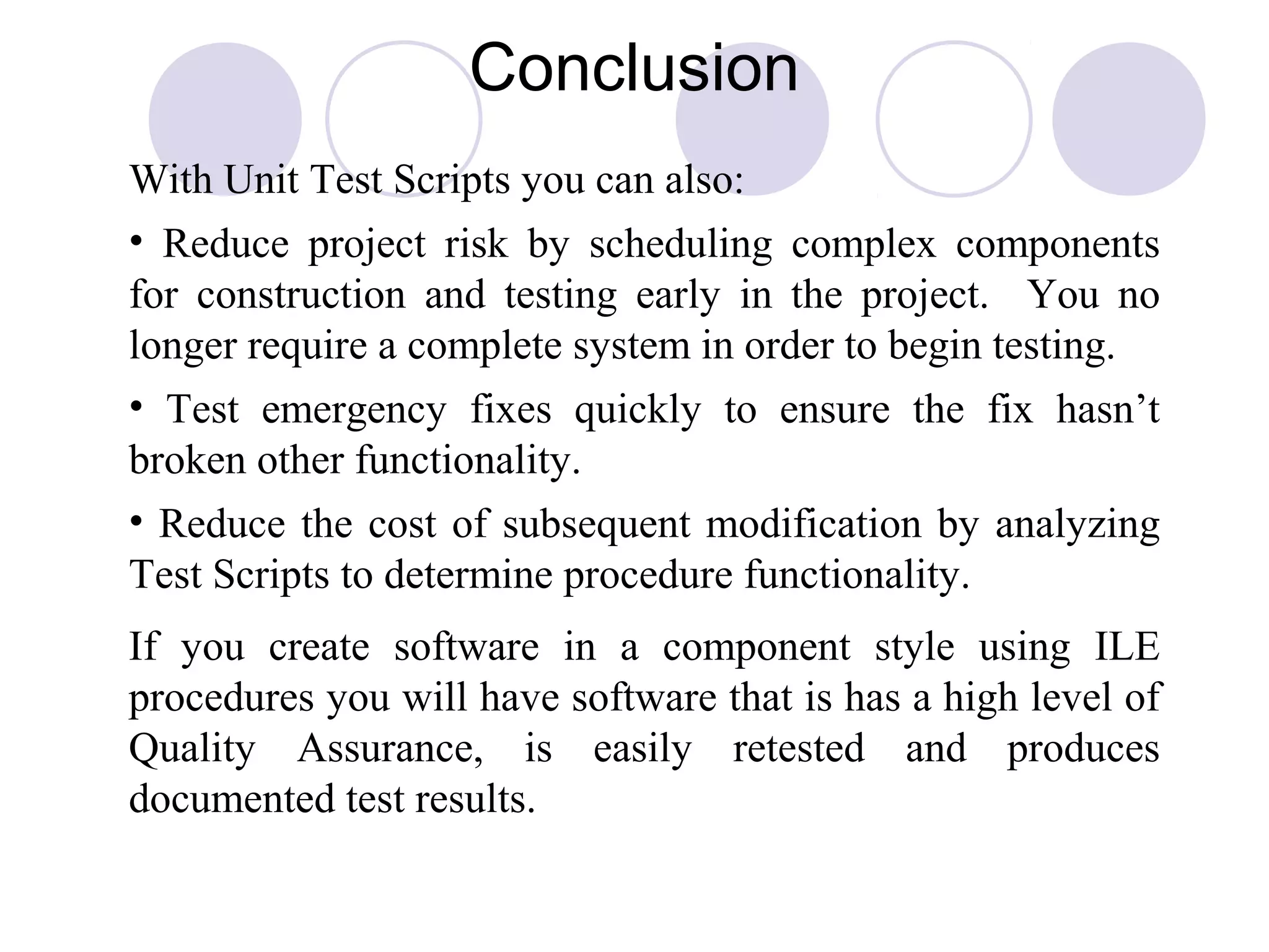 Conclusion
With Unit Test Scripts you can also:
• Reduce project risk by scheduling complex components
for construction and testing early in the project. You no
longer require a complete system in order to begin testing.
• Test emergency fixes quickly to ensure the fix hasn’t
broken other functionality.
• Reduce the cost of subsequent modification by analyzing
Test Scripts to determine procedure functionality.
If you create software in a component style using ILE
procedures you will have software that is has a high level of
Quality Assurance, is easily retested and produces
documented test results.
 