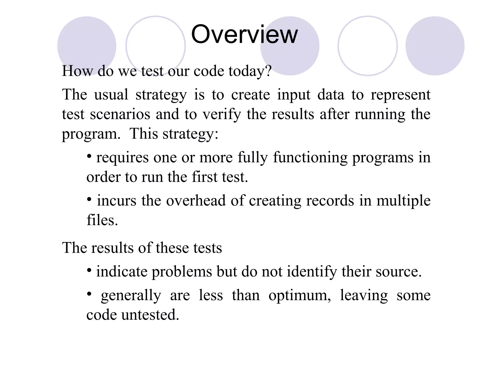 Overview
How do we test our code today?
The usual strategy is to create input data to represent
test scenarios and to verify the results after running the
program. This strategy:
• requires one or more fully functioning programs in
order to run the first test.
• incurs the overhead of creating records in multiple
files.
The results of these tests
• indicate problems but do not identify their source.
• generally are less than optimum, leaving some
code untested.
 