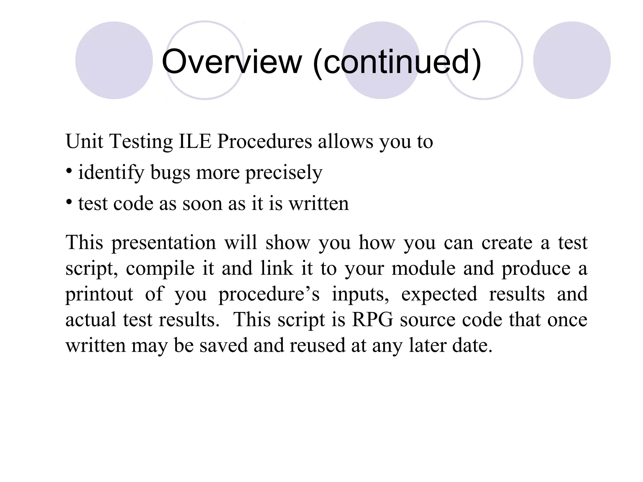 Overview (continued)
Unit Testing ILE Procedures allows you to
• identify bugs more precisely
• test code as soon as it is written
This presentation will show you how you can create a test
script, compile it and link it to your module and produce a
printout of you procedure’s inputs, expected results and
actual test results. This script is RPG source code that once
written may be saved and reused at any later date.
 