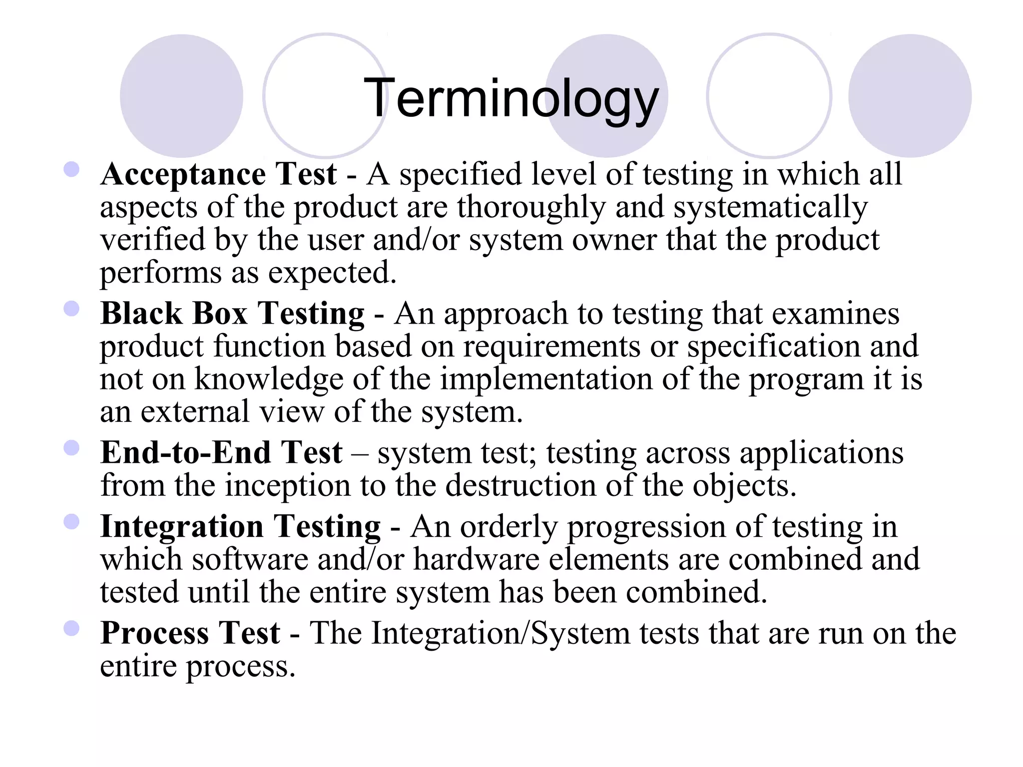 Terminology
 Acceptance Test - A specified level of testing in which all
aspects of the product are thoroughly and systematically
verified by the user and/or system owner that the product
performs as expected.
 Black Box Testing - An approach to testing that examines
product function based on requirements or specification and
not on knowledge of the implementation of the program it is
an external view of the system.
 End-to-End Test – system test; testing across applications
from the inception to the destruction of the objects.
 Integration Testing - An orderly progression of testing in
which software and/or hardware elements are combined and
tested until the entire system has been combined.
 Process Test - The Integration/System tests that are run on the
entire process.
 