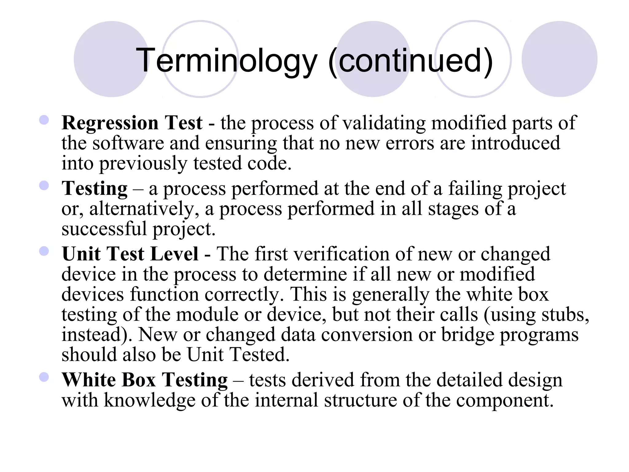Terminology (continued)
 Regression Test - the process of validating modified parts of
the software and ensuring that no new errors are introduced
into previously tested code.
 Testing – a process performed at the end of a failing project
or, alternatively, a process performed in all stages of a
successful project.
 Unit Test Level - The first verification of new or changed
device in the process to determine if all new or modified
devices function correctly. This is generally the white box
testing of the module or device, but not their calls (using stubs,
instead). New or changed data conversion or bridge programs
should also be Unit Tested.
 White Box Testing – tests derived from the detailed design
with knowledge of the internal structure of the component.
 