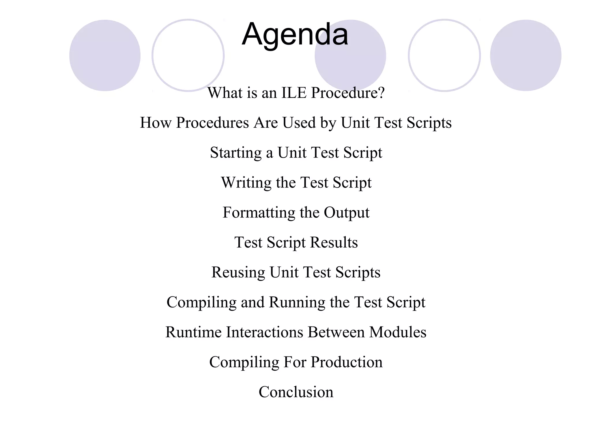 Agenda
What is an ILE Procedure?
How Procedures Are Used by Unit Test Scripts
Starting a Unit Test Script
Writing the Test Script
Formatting the Output
Test Script Results
Reusing Unit Test Scripts
Compiling and Running the Test Script
Runtime Interactions Between Modules
Compiling For Production
Conclusion
 