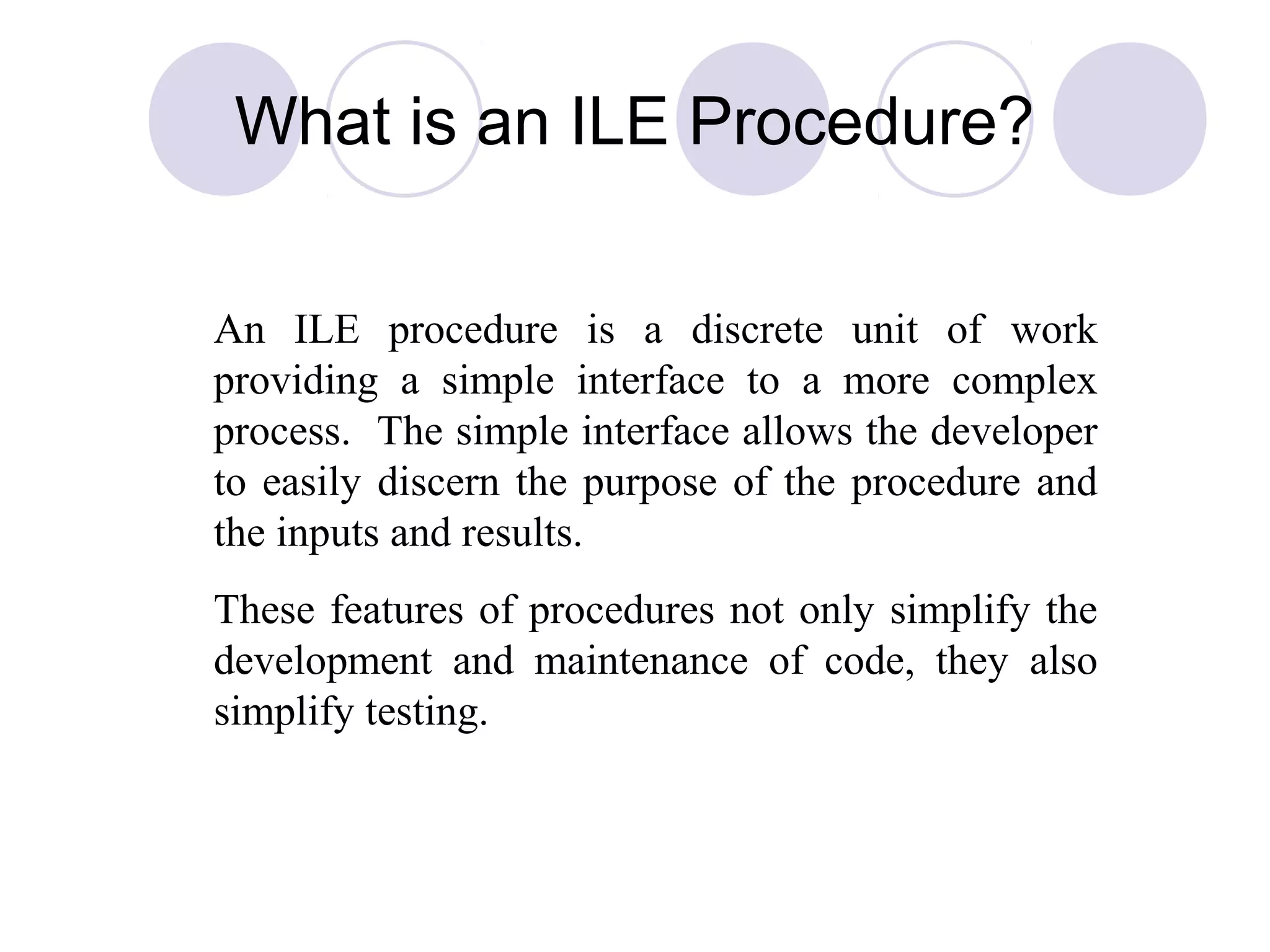 What is an ILE Procedure?
An ILE procedure is a discrete unit of work
providing a simple interface to a more complex
process. The simple interface allows the developer
to easily discern the purpose of the procedure and
the inputs and results.
These features of procedures not only simplify the
development and maintenance of code, they also
simplify testing.
 