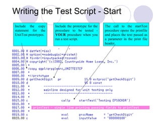 Include the copy
statement for the
UnitTest prototypes.
Include the prototype for the
procedure to be tested -
YOUR procedure when you
run a test script.
The call to the startTest
procedure opens the printfile
and places the text passed as
a parameter in the print file
header.
Writing the Test Script - Start
 