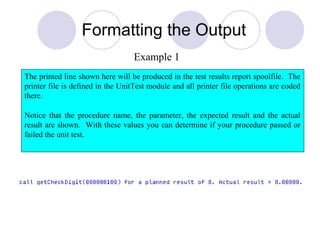 Formatting the Output
The printed line shown here will be produced in the test results report spoolfile. The
printer file is defined in the UnitTest module and all printer file operations are coded
there.
Notice that the procedure name, the parameter, the expected result and the actual
result are shown. With these values you can determine if your procedure passed or
failed the unit test.
Example 1
 