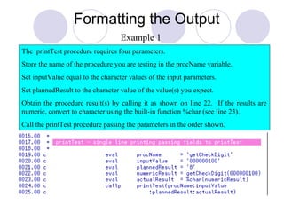 Formatting the Output
The printTest procedure requires four parameters.
Store the name of the procedure you are testing in the procName variable.
Set inputValue equal to the character values of the input parameters.
Set plannedResult to the character value of the value(s) you expect.
Obtain the procedure result(s) by calling it as shown on line 22. If the results are
numeric, convert to character using the built-in function %char (see line 23).
Call the printTest procedure passing the parameters in the order shown.
Example 1
 