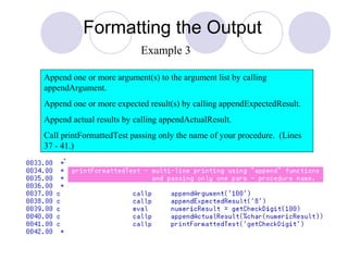 Formatting the Output
Append one or more argument(s) to the argument list by calling
appendArgument.
Append one or more expected result(s) by calling appendExpectedResult.
Append actual results by calling appendActualResult.
Call printFormattedTest passing only the name of your procedure. (Lines
37 - 41.)
Example 3
 
