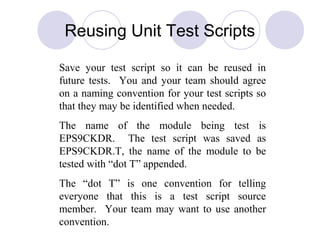 Save your test script so it can be reused in
future tests. You and your team should agree
on a naming convention for your test scripts so
that they may be identified when needed.
The name of the module being test is
EPS9CKDR. The test script was saved as
EPS9CKDR.T, the name of the module to be
tested with “dot T” appended.
The “dot T” is one convention for telling
everyone that this is a test script source
member. Your team may want to use another
convention.
Reusing Unit Test Scripts
 