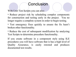 Conclusion
With Unit Test Scripts you can also:
• Reduce project risk by scheduling complex components
for construction and testing early in the project. You no
longer require a complete system in order to begin testing.
• Test emergency fixes quickly to ensure the fix hasn’t
broken other functionality.
• Reduce the cost of subsequent modification by analyzing
Test Scripts to determine procedure functionality.
If you create software in a component style using ILE
procedures you will have software that is has a high level of
Quality Assurance, is easily retested and produces
documented test results.
 