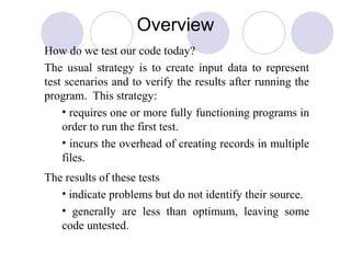 Overview
How do we test our code today?
The usual strategy is to create input data to represent
test scenarios and to verify the results after running the
program. This strategy:
• requires one or more fully functioning programs in
order to run the first test.
• incurs the overhead of creating records in multiple
files.
The results of these tests
• indicate problems but do not identify their source.
• generally are less than optimum, leaving some
code untested.
 