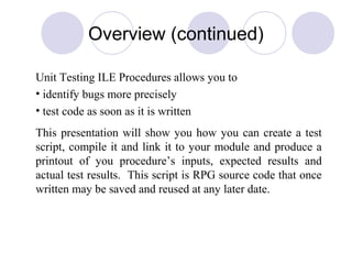 Overview (continued)
Unit Testing ILE Procedures allows you to
• identify bugs more precisely
• test code as soon as it is written
This presentation will show you how you can create a test
script, compile it and link it to your module and produce a
printout of you procedure’s inputs, expected results and
actual test results. This script is RPG source code that once
written may be saved and reused at any later date.
 