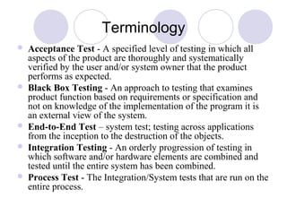 Terminology
 Acceptance Test - A specified level of testing in which all
aspects of the product are thoroughly and systematically
verified by the user and/or system owner that the product
performs as expected.
 Black Box Testing - An approach to testing that examines
product function based on requirements or specification and
not on knowledge of the implementation of the program it is
an external view of the system.
 End-to-End Test – system test; testing across applications
from the inception to the destruction of the objects.
 Integration Testing - An orderly progression of testing in
which software and/or hardware elements are combined and
tested until the entire system has been combined.
 Process Test - The Integration/System tests that are run on the
entire process.
 