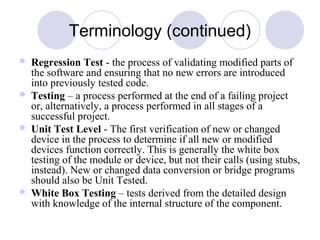 Terminology (continued)
 Regression Test - the process of validating modified parts of
the software and ensuring that no new errors are introduced
into previously tested code.
 Testing – a process performed at the end of a failing project
or, alternatively, a process performed in all stages of a
successful project.
 Unit Test Level - The first verification of new or changed
device in the process to determine if all new or modified
devices function correctly. This is generally the white box
testing of the module or device, but not their calls (using stubs,
instead). New or changed data conversion or bridge programs
should also be Unit Tested.
 White Box Testing – tests derived from the detailed design
with knowledge of the internal structure of the component.
 