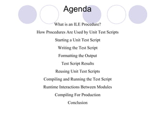 Agenda
What is an ILE Procedure?
How Procedures Are Used by Unit Test Scripts
Starting a Unit Test Script
Writing the Test Script
Formatting the Output
Test Script Results
Reusing Unit Test Scripts
Compiling and Running the Test Script
Runtime Interactions Between Modules
Compiling For Production
Conclusion
 
