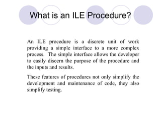 What is an ILE Procedure?
An ILE procedure is a discrete unit of work
providing a simple interface to a more complex
process. The simple interface allows the developer
to easily discern the purpose of the procedure and
the inputs and results.
These features of procedures not only simplify the
development and maintenance of code, they also
simplify testing.
 
