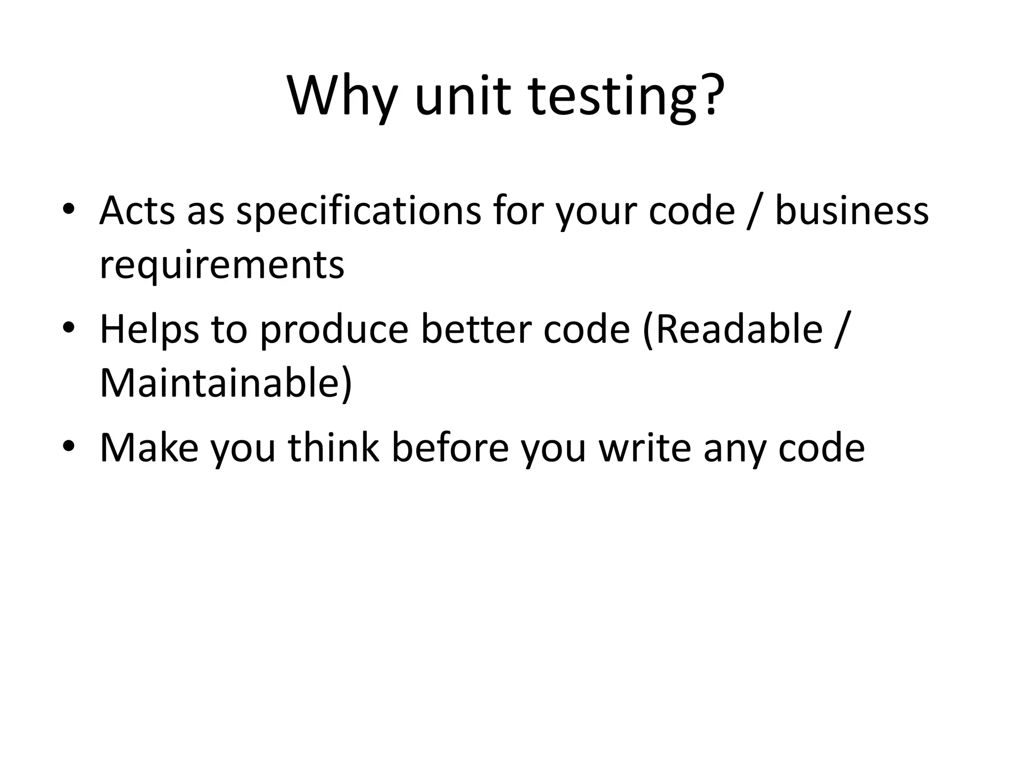 Why unit testing?
• Acts as specifications for your code / business
  requirements
• Helps to produce better code (Readable /
  Maintainable)
• Make you think before you write any code
 