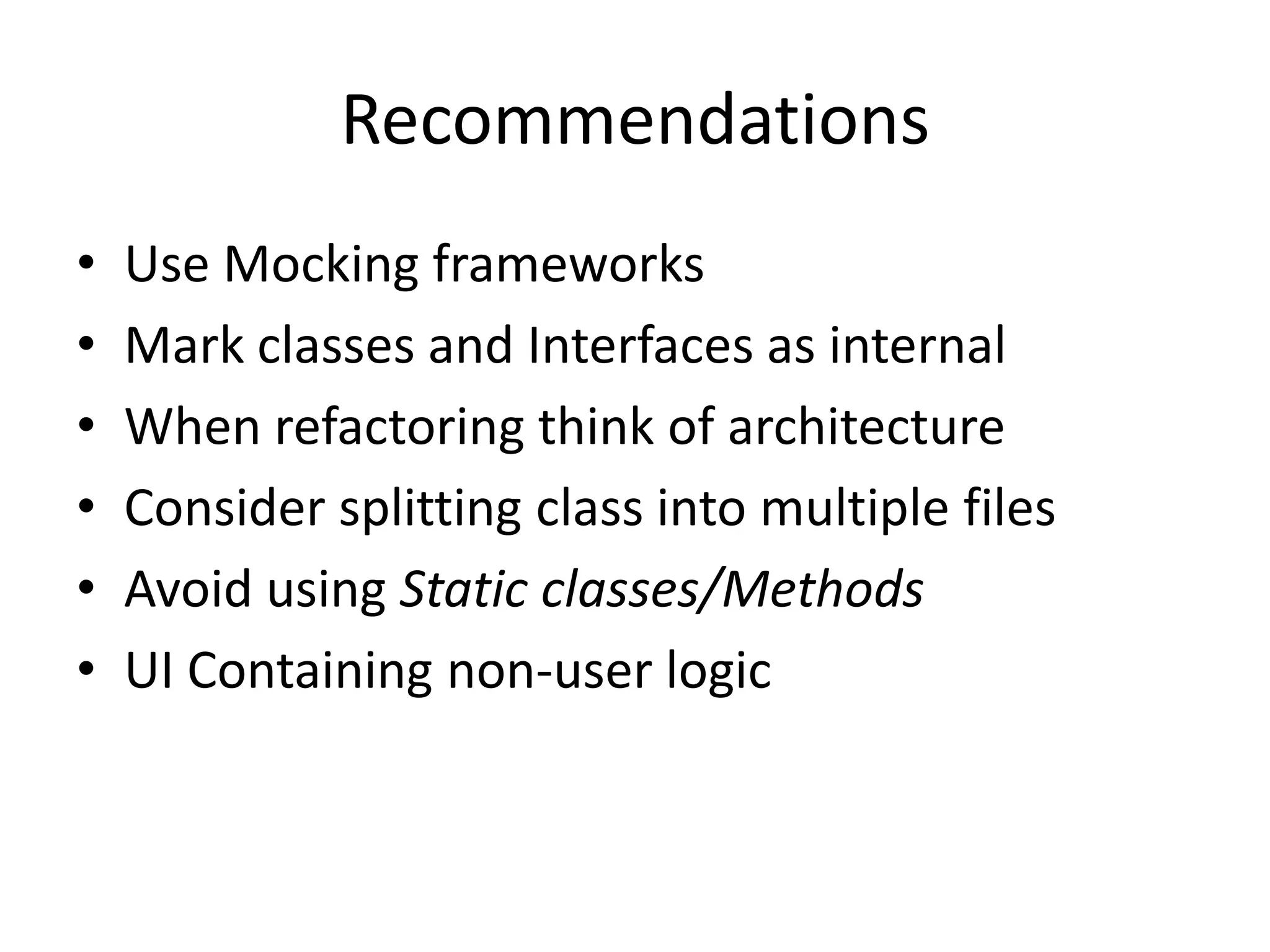 Recommendations
•   Use Mocking frameworks
•   Mark classes and Interfaces as internal
•   When refactoring think of architecture
•   Consider splitting class into multiple files
•   Avoid using Static classes/Methods
•   UI Containing non-user logic
 
