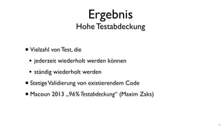Ergebnis
Hohe Testabdeckung
•Vielzahl von Test, die
• jederzeit wiederholt werden können
• ständig wiederholt werden
•StetigeValidierung von existierendem Code
•Macoun 2013 „96%Testabdeckung“ (Maxim Zaks)
10
 