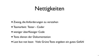 Nettigkeiten
•Zwang, die Anforderungen zu verstehen
•Teamarbeit: Tester - Coder
•weniger überﬂüssiger Code
•Tests dienen der Dokumentation
•Last but not least: Viele Grüne Tests ergeben ein gutes Gefühl
22
 