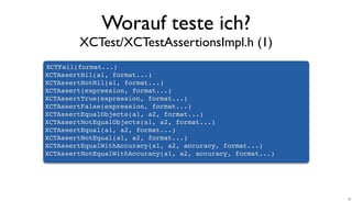 Worauf teste ich?
XCTest/XCTestAssertionsImpl.h (1)
XCTFail(format...)
XCTAssertNil(a1, format...)
XCTAssertNotNil(a1, format...)
XCTAssert(expression, format...)
XCTAssertTrue(expression, format...)
XCTAssertFalse(expression, format...)
XCTAssertEqualObjects(a1, a2, format...)
XCTAssertNotEqualObjects(a1, a2, format...)
XCTAssertEqual(a1, a2, format...)
XCTAssertNotEqual(a1, a2, format...)
XCTAssertEqualWithAccuracy(a1, a2, accuracy, format...)
XCTAssertNotEqualWithAccuracy(a1, a2, accuracy, format...)
24
 