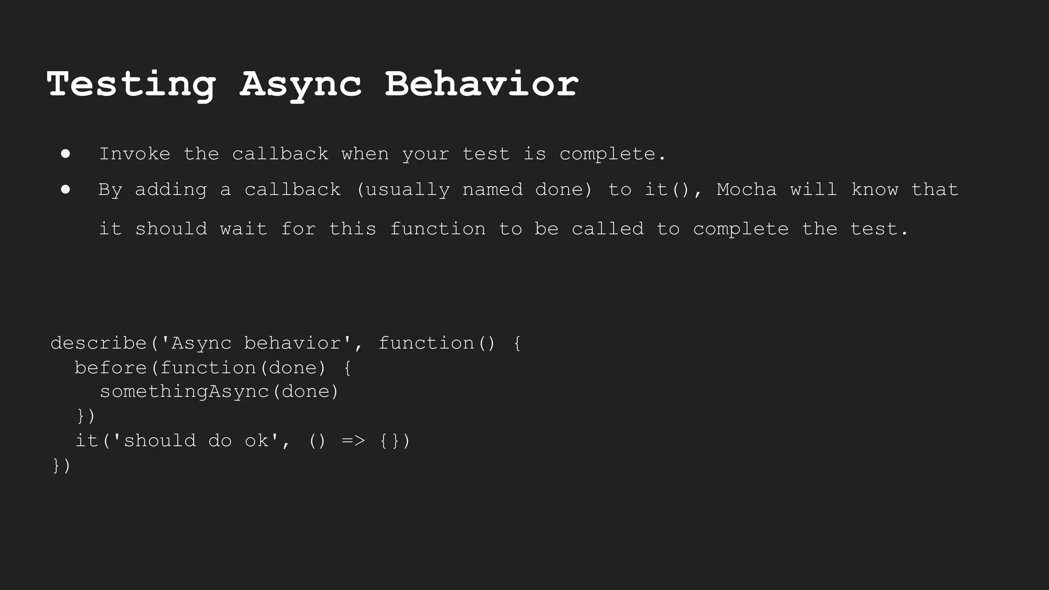 Testing Async Behavior
● Invoke the callback when your test is complete.
● By adding a callback (usually named done) to it(), Mocha will know that
it should wait for this function to be called to complete the test.
describe('Async behavior', function() {
before(function(done) {
somethingAsync(done)
})
it('should do ok', () => {})
})
 