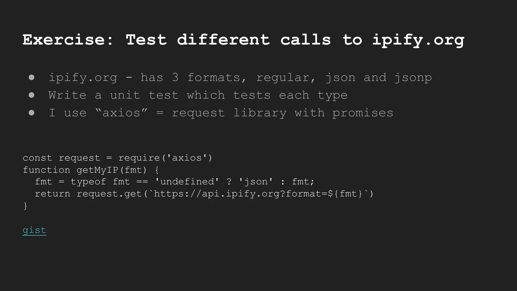 Exercise: Test different calls to ipify.org
● ipify.org - has 3 formats, regular, json and jsonp
● Write a unit test which tests each type
● I use “axios” = request library with promises
const request = require('axios')
function getMyIP(fmt) {
fmt = typeof fmt == 'undefined' ? 'json' : fmt;
return request.get(`https://api.ipify.org?format=${fmt}`)
}
gist
 