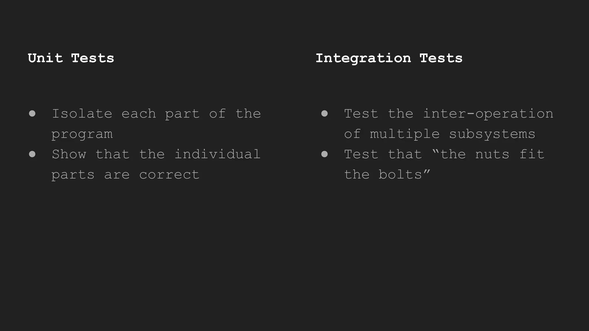 Unit Tests
● Isolate each part of the
program
● Show that the individual
parts are correct
Integration Tests
● Test the inter-operation
of multiple subsystems
● Test that “the nuts fit
the bolts”
 