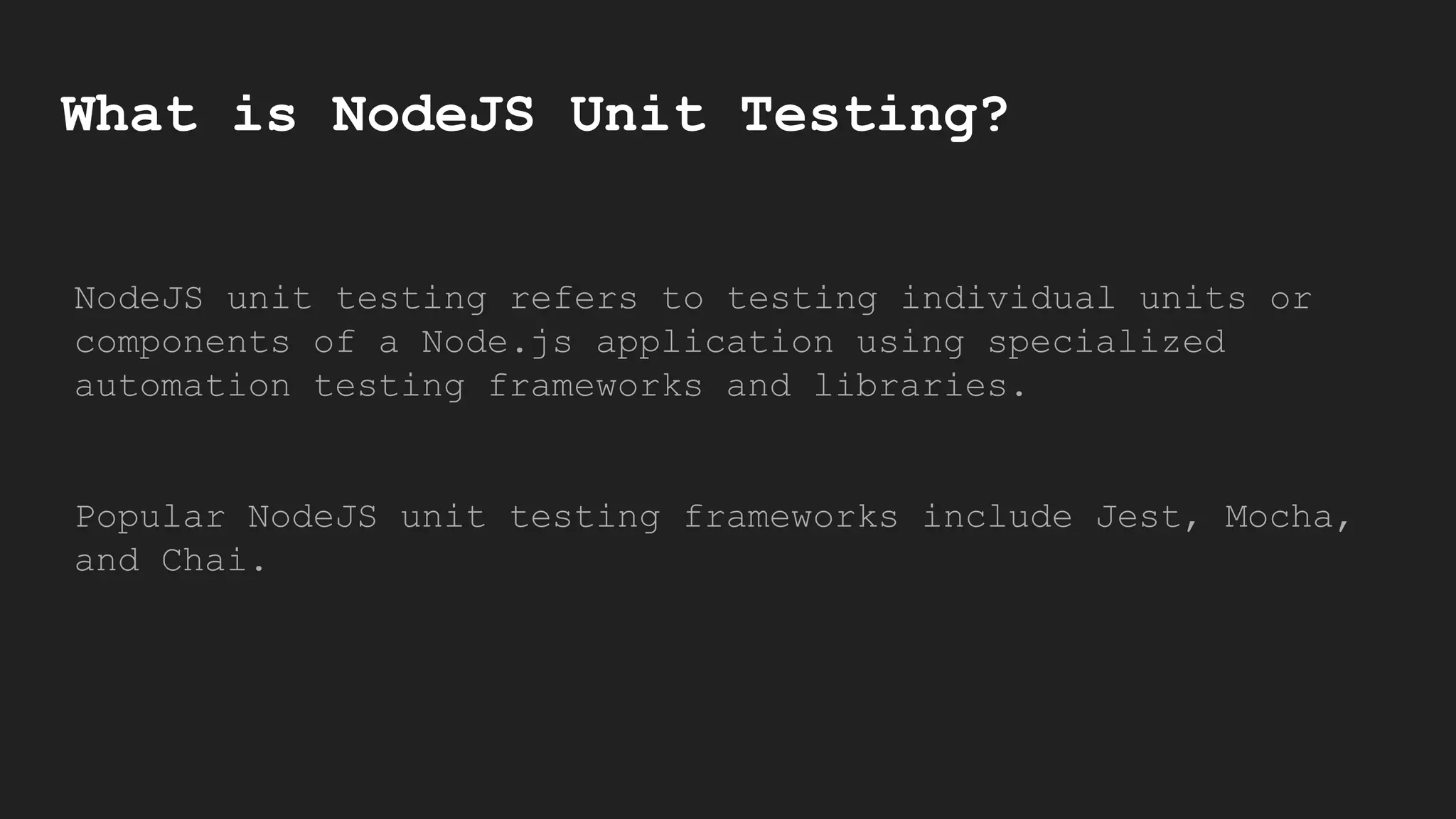 What is NodeJS Unit Testing?
NodeJS unit testing refers to testing individual units or
components of a Node.js application using specialized
automation testing frameworks and libraries.
Popular NodeJS unit testing frameworks include Jest, Mocha,
and Chai.
 