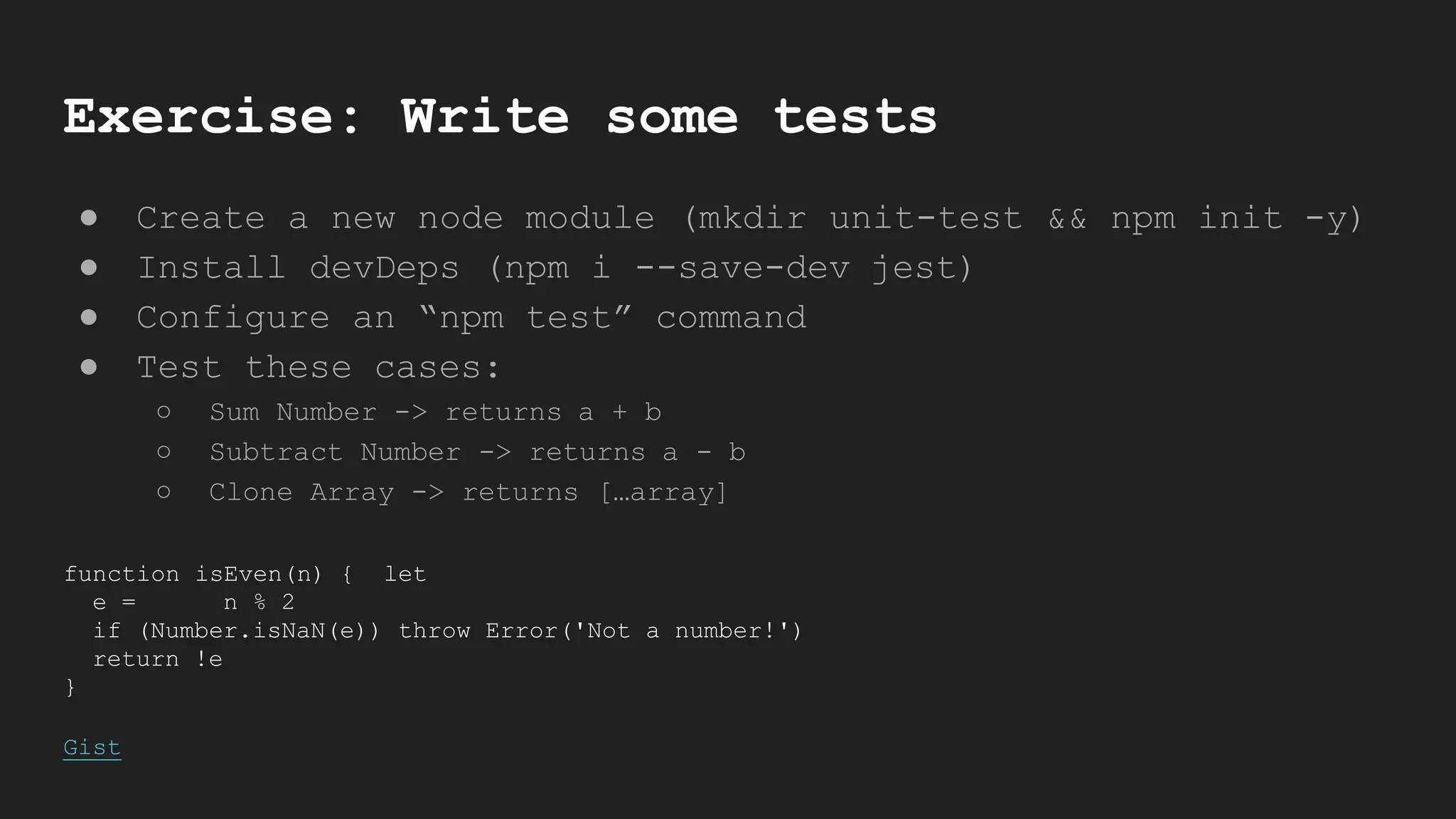 Exercise: Write some tests
● Create a new node module (mkdir unit-test && npm init -y)
● Install devDeps (npm i --save-dev jest)
● Configure an “npm test” command
● Test these cases:
○ Sum Number -> returns a + b
○ Subtract Number -> returns a - b
○ Clone Array -> returns […array]
function isEven(n) { let
e = n % 2
if (Number.isNaN(e)) throw Error('Not a number!')
return !e
}
Gist
 