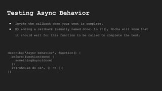 Testing Async Behavior
● Invoke the callback when your test is complete.
● By adding a callback (usually named done) to it(), Mocha will know that
it should wait for this function to be called to complete the test.
describe('Async behavior', function() {
before(function(done) {
somethingAsync(done)
})
it('should do ok', () => {})
})
 