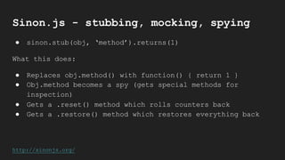 Sinon.js - stubbing, mocking, spying
● sinon.stub(obj, ‘method’).returns(1)
What this does:
● Replaces obj.method() with function() { return 1 }
● Obj.method becomes a spy (gets special methods for
inspection)
● Gets a .reset() method which rolls counters back
● Gets a .restore() method which restores everything back
http://sinonjs.org/
 