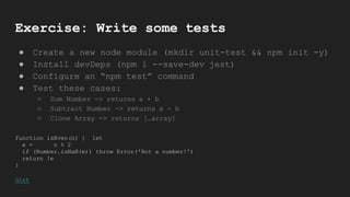Exercise: Write some tests
● Create a new node module (mkdir unit-test && npm init -y)
● Install devDeps (npm i --save-dev jest)
● Configure an “npm test” command
● Test these cases:
○ Sum Number -> returns a + b
○ Subtract Number -> returns a - b
○ Clone Array -> returns […array]
function isEven(n) { let
e = n % 2
if (Number.isNaN(e)) throw Error('Not a number!')
return !e
}
Gist
 