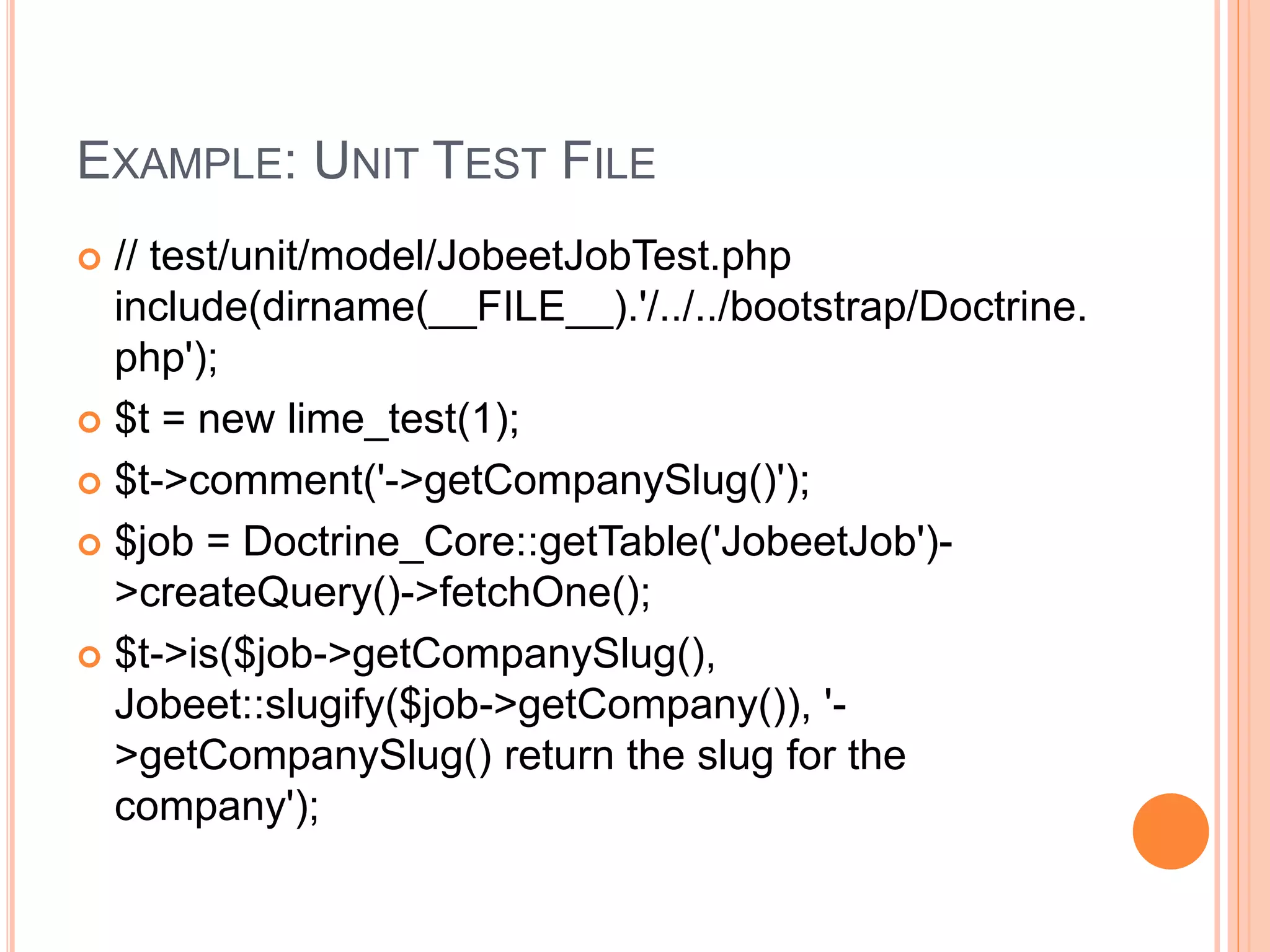 EXAMPLE: UNIT TEST FILE
 // test/unit/model/JobeetJobTest.php
include(dirname(__FILE__).'/../../bootstrap/Doctrine.
php');
 $t = new lime_test(1);
 $t->comment('->getCompanySlug()');
 $job = Doctrine_Core::getTable('JobeetJob')-
>createQuery()->fetchOne();
 $t->is($job->getCompanySlug(),
Jobeet::slugify($job->getCompany()), '-
>getCompanySlug() return the slug for the
company');
 