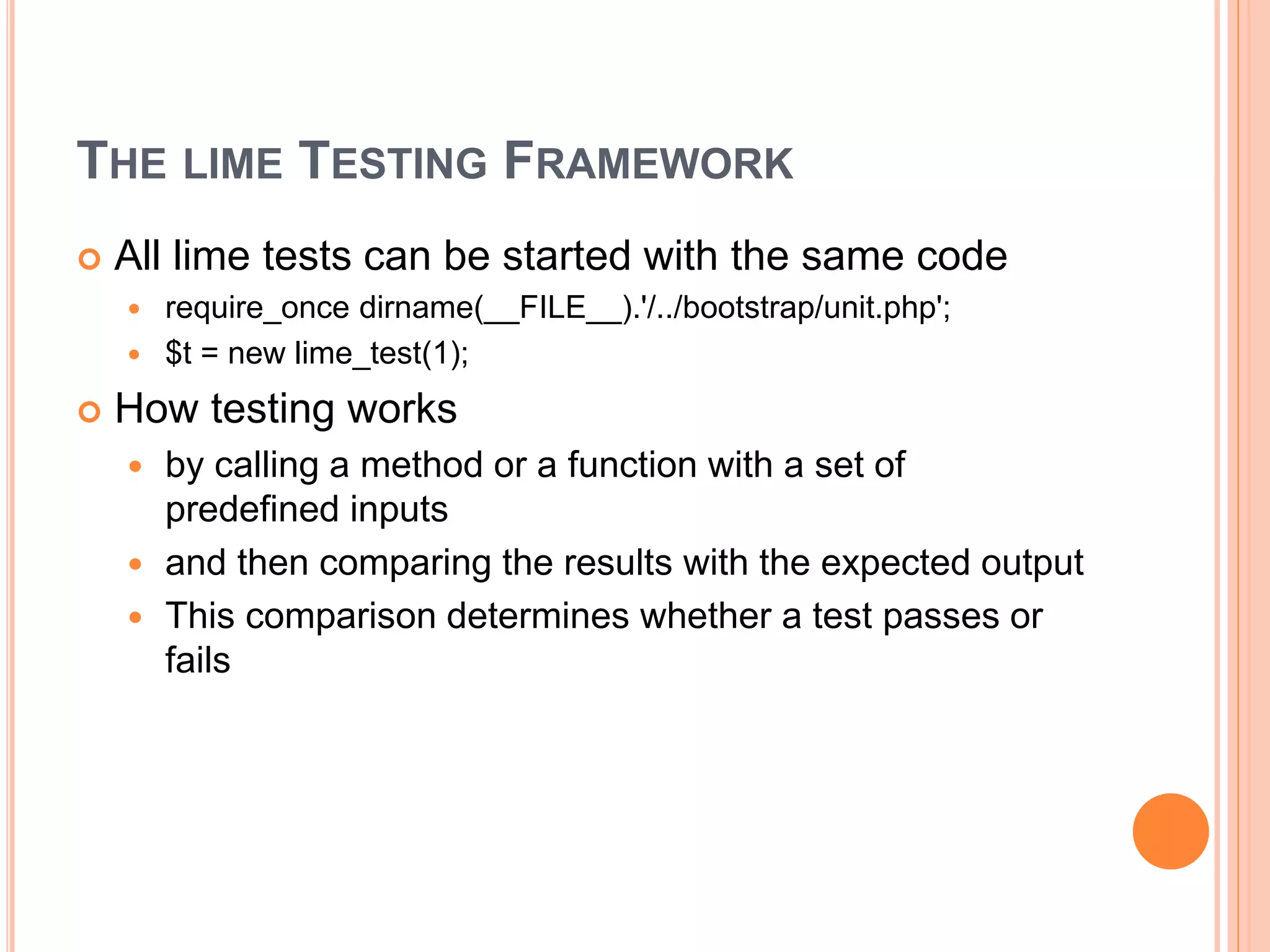 THE LIME TESTING FRAMEWORK
 All lime tests can be started with the same code
 require_once dirname(__FILE__).'/../bootstrap/unit.php';
 $t = new lime_test(1);
 How testing works
 by calling a method or a function with a set of
predefined inputs
 and then comparing the results with the expected output
 This comparison determines whether a test passes or
fails
 