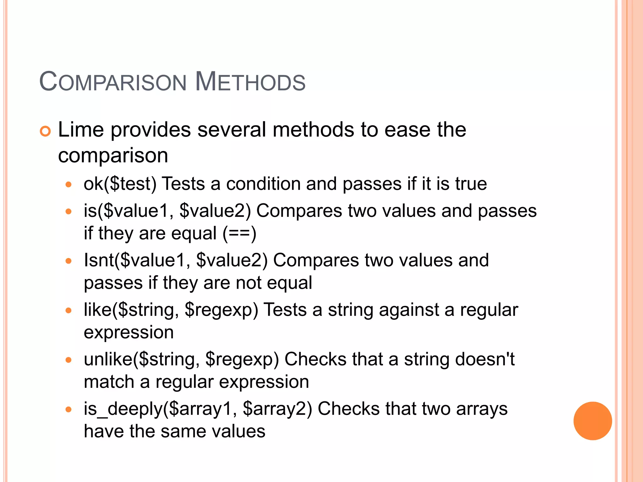 COMPARISON METHODS
 Lime provides several methods to ease the
comparison
 ok($test) Tests a condition and passes if it is true
 is($value1, $value2) Compares two values and passes
if they are equal (==)
 Isnt($value1, $value2) Compares two values and
passes if they are not equal
 like($string, $regexp) Tests a string against a regular
expression
 unlike($string, $regexp) Checks that a string doesn't
match a regular expression
 is_deeply($array1, $array2) Checks that two arrays
have the same values
 