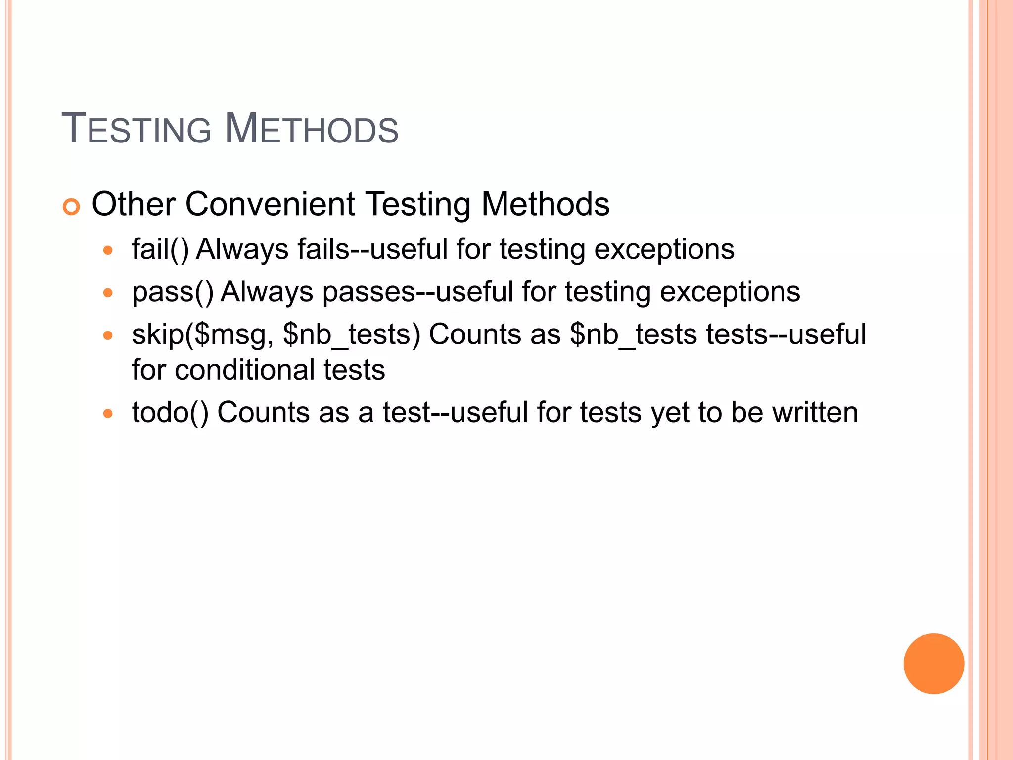 TESTING METHODS
 Other Convenient Testing Methods
 fail() Always fails--useful for testing exceptions
 pass() Always passes--useful for testing exceptions
 skip($msg, $nb_tests) Counts as $nb_tests tests--useful
for conditional tests
 todo() Counts as a test--useful for tests yet to be written
 