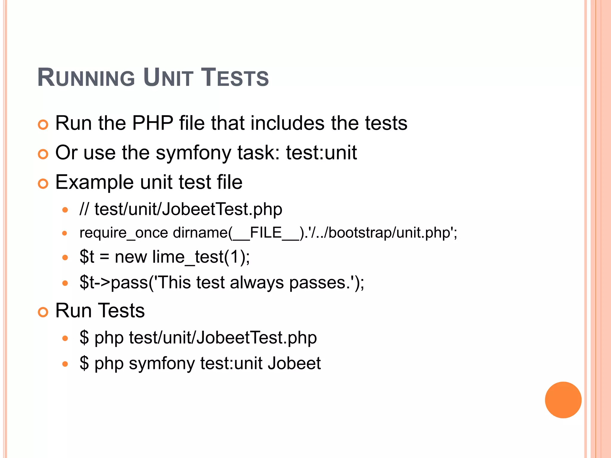 RUNNING UNIT TESTS
 Run the PHP file that includes the tests
 Or use the symfony task: test:unit
 Example unit test file
 // test/unit/JobeetTest.php
 require_once dirname(__FILE__).'/../bootstrap/unit.php';
 $t = new lime_test(1);
 $t->pass('This test always passes.');
 Run Tests
 $ php test/unit/JobeetTest.php
 $ php symfony test:unit Jobeet
 