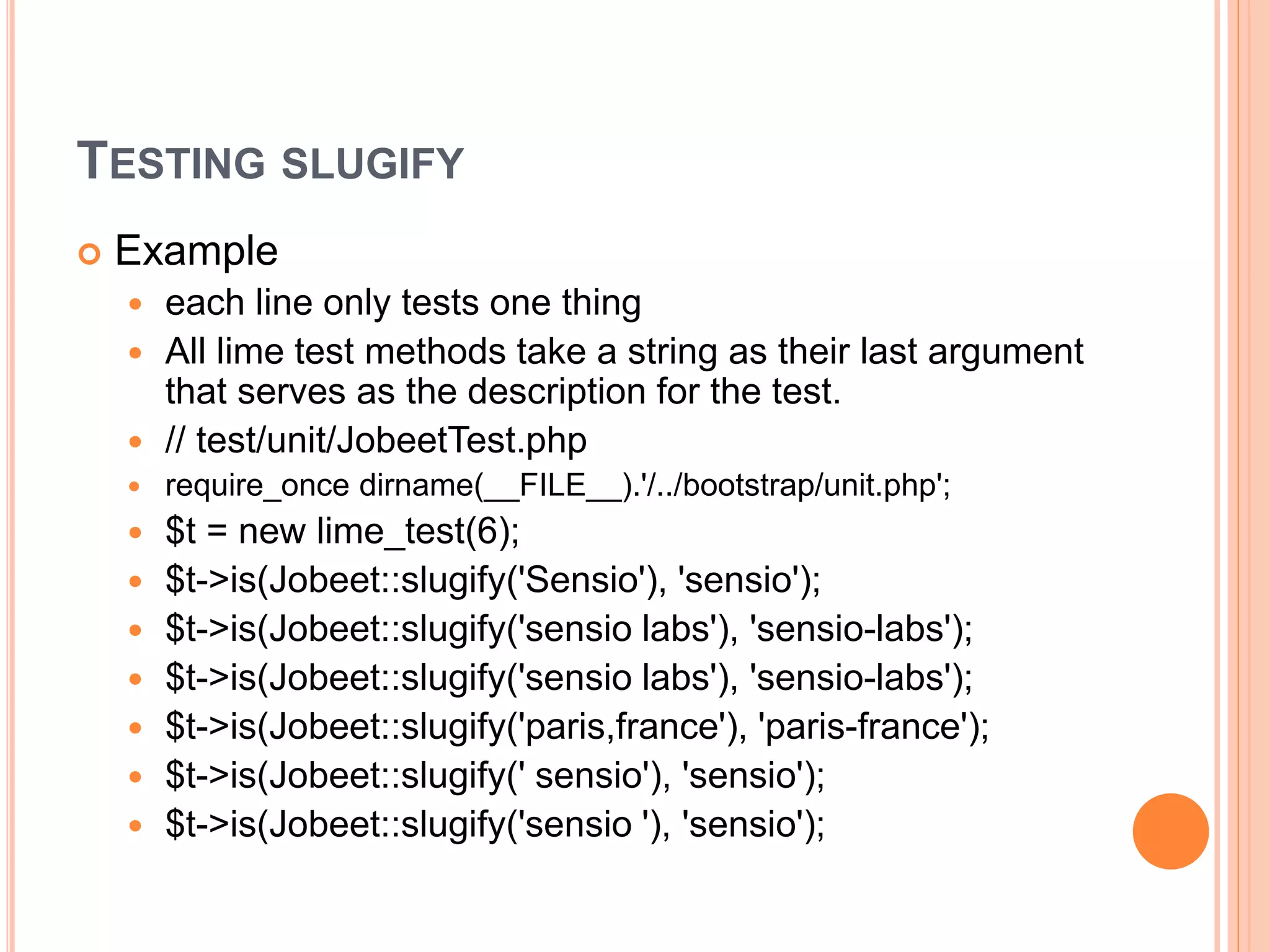 TESTING SLUGIFY
 Example
 each line only tests one thing
 All lime test methods take a string as their last argument
that serves as the description for the test.
 // test/unit/JobeetTest.php
 require_once dirname(__FILE__).'/../bootstrap/unit.php';
 $t = new lime_test(6);
 $t->is(Jobeet::slugify('Sensio'), 'sensio');
 $t->is(Jobeet::slugify('sensio labs'), 'sensio-labs');
 $t->is(Jobeet::slugify('sensio labs'), 'sensio-labs');
 $t->is(Jobeet::slugify('paris,france'), 'paris-france');
 $t->is(Jobeet::slugify(' sensio'), 'sensio');
 $t->is(Jobeet::slugify('sensio '), 'sensio');
 