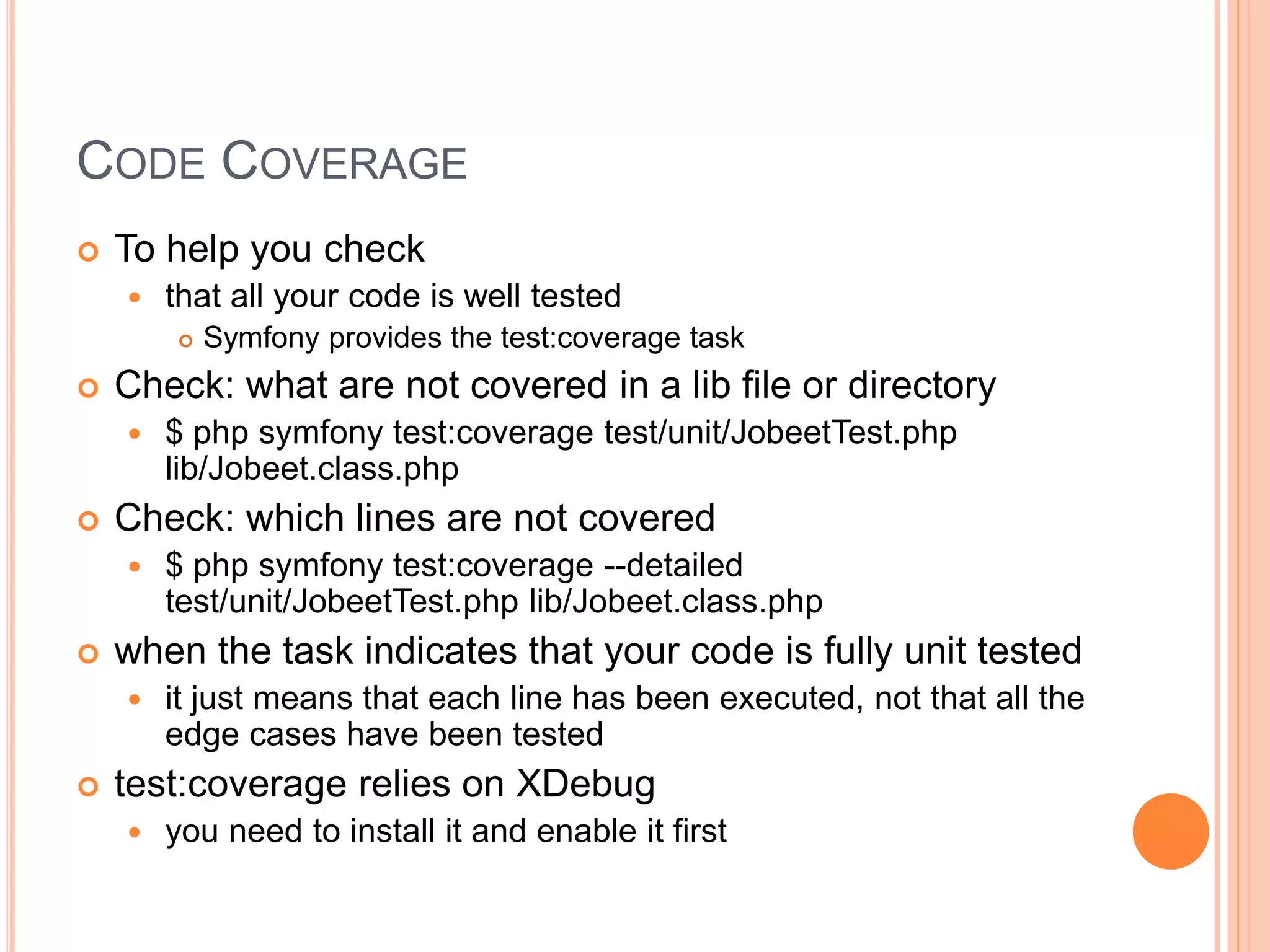 CODE COVERAGE
 To help you check
 that all your code is well tested
 Symfony provides the test:coverage task
 Check: what are not covered in a lib file or directory
 $ php symfony test:coverage test/unit/JobeetTest.php
lib/Jobeet.class.php
 Check: which lines are not covered
 $ php symfony test:coverage --detailed
test/unit/JobeetTest.php lib/Jobeet.class.php
 when the task indicates that your code is fully unit tested
 it just means that each line has been executed, not that all the
edge cases have been tested
 test:coverage relies on XDebug
 you need to install it and enable it first
 
