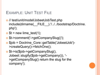EXAMPLE: UNIT TEST FILE
 // test/unit/model/JobeetJobTest.php
include(dirname(__FILE__).'/../../bootstrap/Doctrine.
php');
 $t = new lime_test(1);
 $t->comment('->getCompanySlug()');
 $job = Doctrine_Core::getTable('JobeetJob')-
>createQuery()->fetchOne();
 $t->is($job->getCompanySlug(),
Jobeet::slugify($job->getCompany()), '-
>getCompanySlug() return the slug for the
company');
 