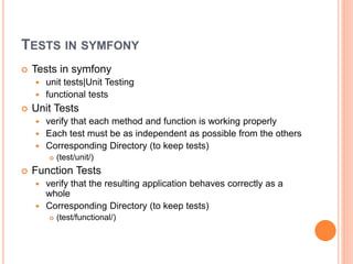 TESTS IN SYMFONY
 Tests in symfony
 unit tests|Unit Testing
 functional tests
 Unit Tests
 verify that each method and function is working properly
 Each test must be as independent as possible from the others
 Corresponding Directory (to keep tests)
 (test/unit/)
 Function Tests
 verify that the resulting application behaves correctly as a
whole
 Corresponding Directory (to keep tests)
 (test/functional/)
 